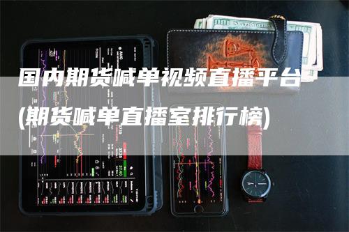 国内期货喊单视频直播平台(期货喊单直播室排行榜)-领航期货