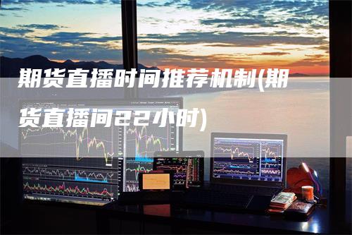 期货直播时间推荐机制(期货直播间22小时)-领航期货