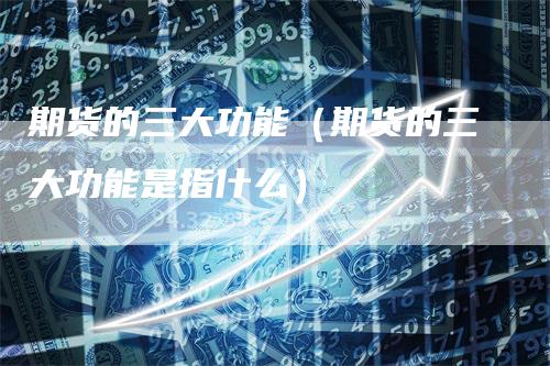 期货的三大功能（期货的三大功能是指什么）