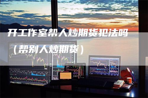 开工作室帮人炒期货犯法吗（帮别人炒期货）