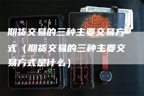 期货交易的三种主要交易方式（期货交易的三种主要交易方式是什么）