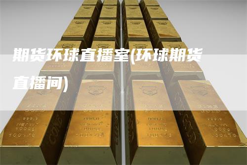 期货环球直播室(环球期货直播间)