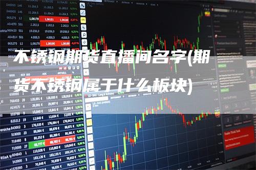 不锈钢期货直播间名字(期货不锈钢属于什么板块)-领航期货