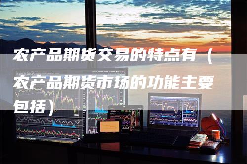 农产品期货交易的特点有（农产品期货市场的功能主要包括）-领航期货