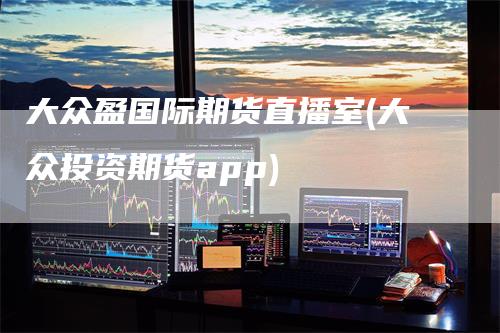 大众盈国际期货直播室(大众投资期货app)