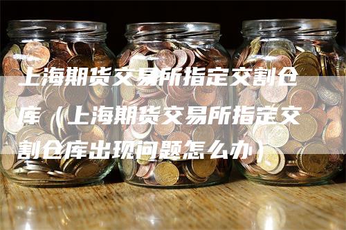 上海期货交易所指定交割仓库（上海期货交易所指定交割仓库出现问题怎么办）-领航期货