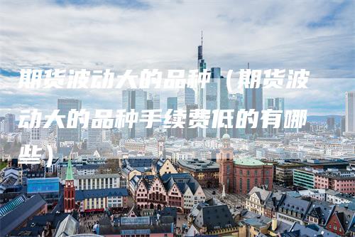 期货波动大的品种（期货波动大的品种手续费低的有哪些）-领航期货
