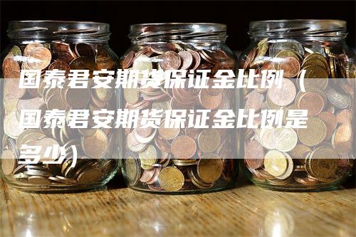 国泰君安期货保证金比例（国泰君安期货保证金比例是多少）