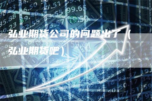 弘业期货公司的问题出了（弘业期货吧）-领航期货