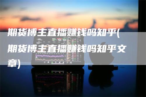期货博主直播赚钱吗知乎(期货博主直播赚钱吗知乎文章)