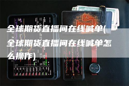 全球期货直播间在线喊单(全球期货直播间在线喊单怎么操作)-领航期货