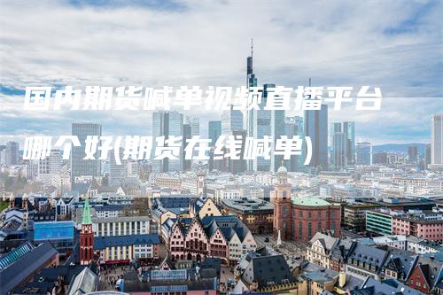 国内期货喊单视频直播平台哪个好(期货在线喊单)-领航期货