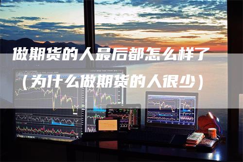 做期货的人最后都怎么样了(为什么做期货的人很少)-领航期货