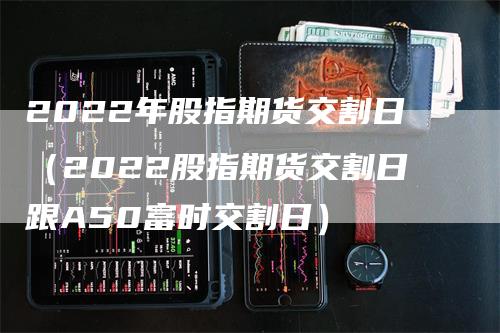 2022年股指期货交割日（2022股指期货交割日跟A50富时交割日）