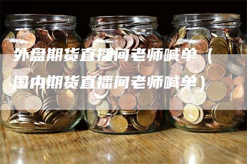 外盘期货直播间老师喊单（国内期货直播间老师喊单）-领航期货