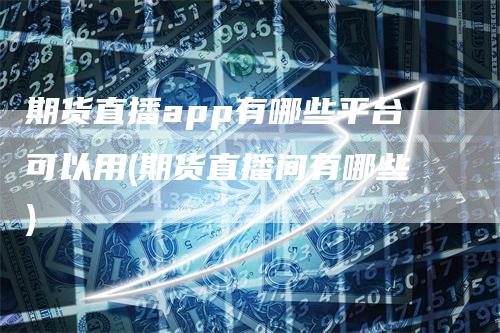 期货直播app有哪些平台可以用(期货直播间有哪些)-领航期货