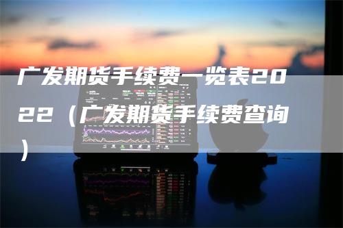 广发期货手续费一览表2022（广发期货手续费查询）-领航期货