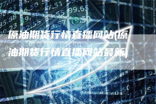 原油期货行情直播网站(原油期货行情直播网站最新)