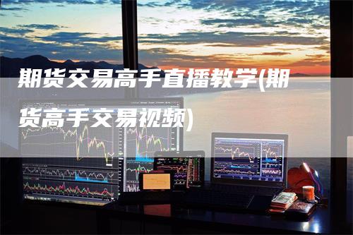 期货交易高手直播教学(期货高手交易视频)-领航期货