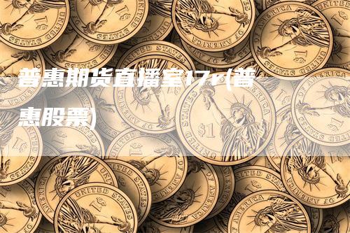 普惠期货直播室17r(普惠股票)-领航期货