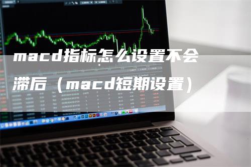 macd指标怎么设置不会滞后（macd短期设置）-领航期货