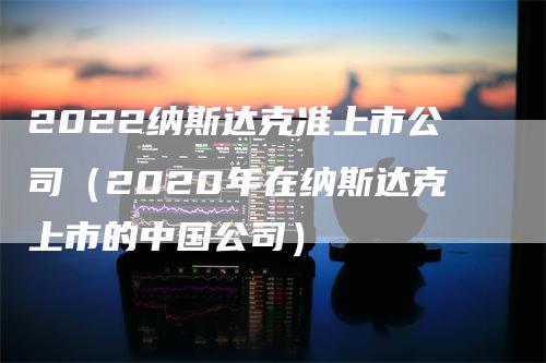 2022纳斯达克准上市公司（2020年在纳斯达克上市的中国公司）