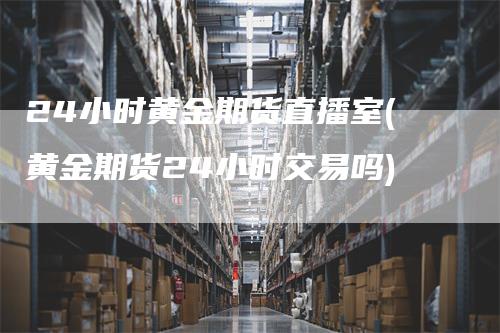 24小时黄金期货直播室(黄金期货24小时交易吗)