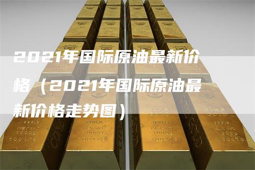 2021年国际原油最新价格（2021年国际原油最新价格走势图）