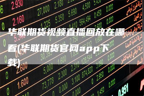 华联期货视频直播回放在哪看(华联期货官网app下载)-领航期货