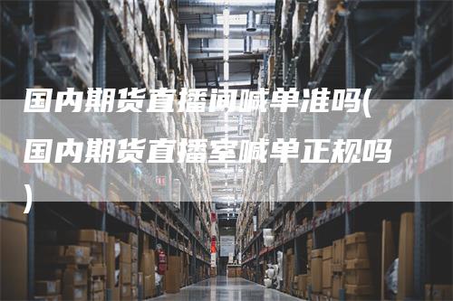 国内期货直播间喊单准吗(国内期货直播室喊单正规吗)-领航期货