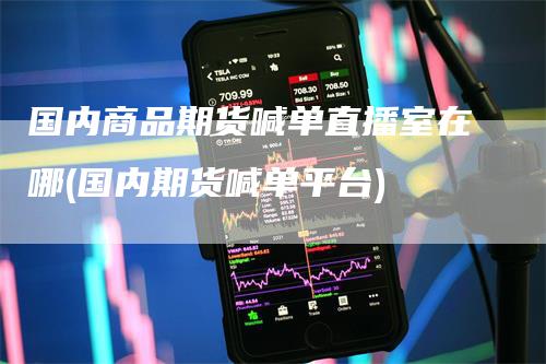 国内商品期货喊单直播室在哪(国内期货喊单平台)-领航期货