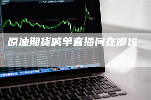 原油期货喊单直播间在哪进-领航期货