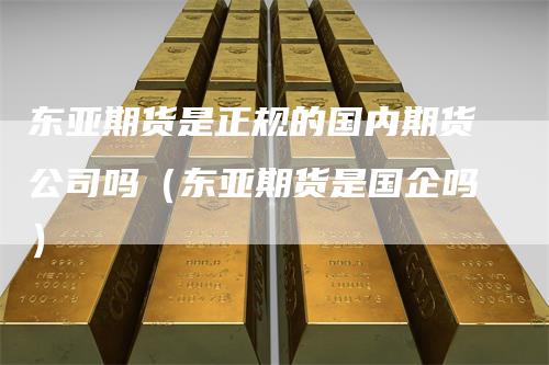 东亚期货是正规的国内期货公司吗（东亚期货是国企吗）-领航期货