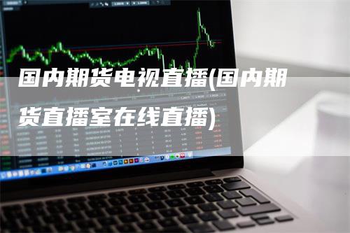 国内期货电视直播(国内期货直播室在线直播)-领航期货