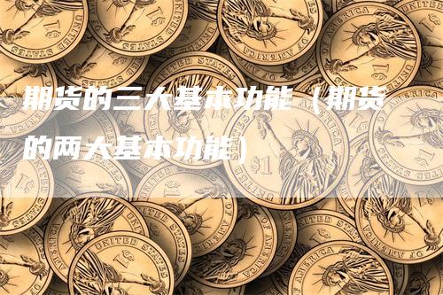 期货的三大基本功能（期货的两大基本功能）-领航期货