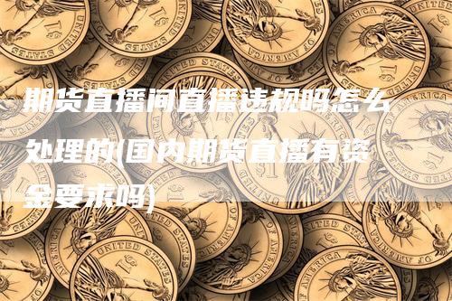 期货直播间直播违规吗怎么处理的(国内期货直播有资金要求吗)-领航期货