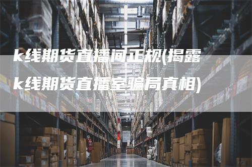 k线期货直播间正规(揭露k线期货直播室骗局真相)