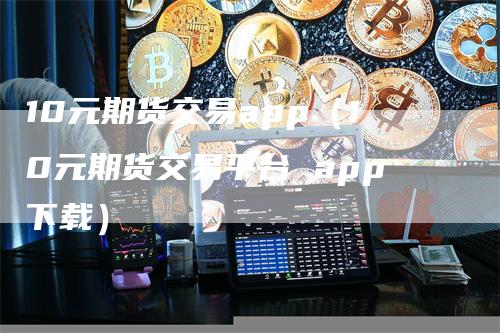 10元期货交易app（10元期货交易平台 app下载）