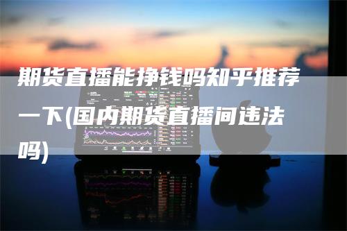期货直播能挣钱吗知乎推荐一下(国内期货直播间违法吗)-领航期货