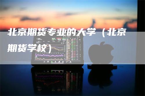 北京期货专业的大学（北京期货学校）