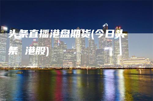 头条直播港盘期货(今日头条 港股)