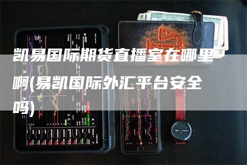 凯易国际期货直播室在哪里啊(易凯国际外汇平台安全吗)