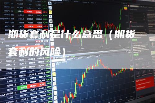 期货套利是什么意思（期货套利的风险）-领航期货
