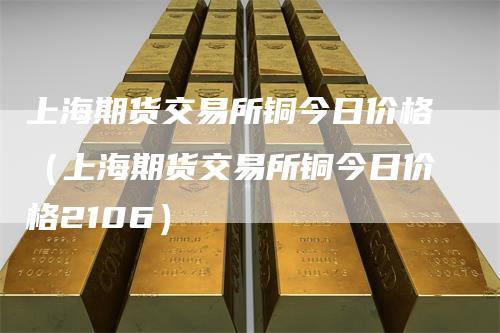 上海期货交易所铜今日价格（上海期货交易所铜今日价格2106）-领航期货