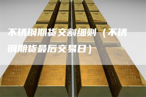 不锈钢期货交割细则（不锈钢期货最后交易日）-领航期货