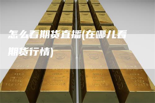 怎么看期货直播(在哪儿看期货行情)-领航期货