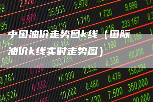 中国油价走势图k线（国际油价k线实时走势图）-领航期货