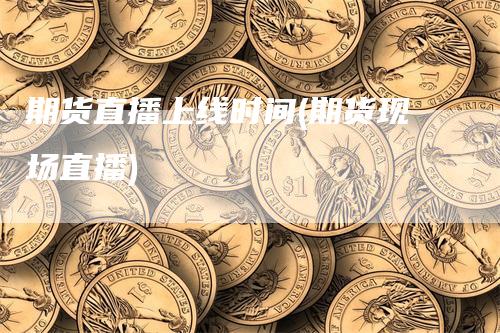 期货直播上线时间(期货现场直播)-领航期货