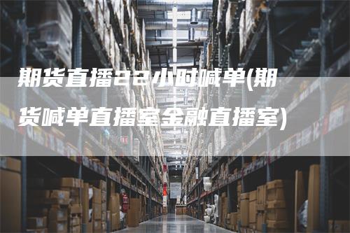 期货直播22小时喊单(期货喊单直播室金融直播室)-领航期货