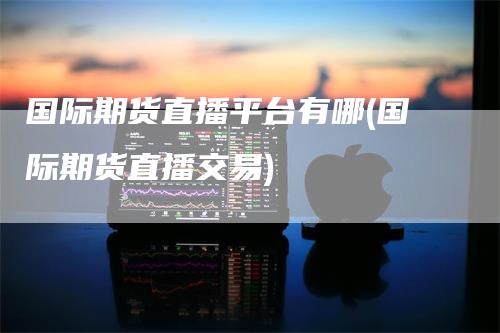 国际期货直播平台有哪(国际期货直播交易)